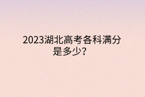 2023湖北高考各科滿分是多少？