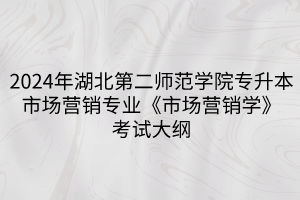 2024年湖北第二師范學院專升本?市場營銷專業(yè)《市場營銷學》考試大綱