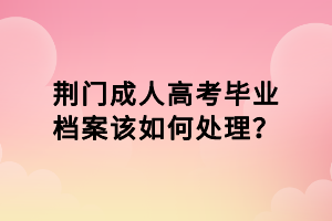 荊門(mén)成人高考畢業(yè)檔案該如何處理？