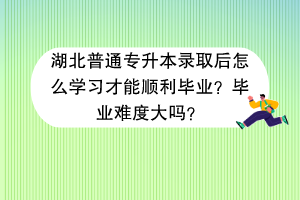 湖北普通專升本錄取后怎么學習才能順利畢業(yè)？畢業(yè)難度大嗎？