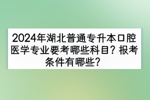 2024年湖北普通專升本口腔醫(yī)學專業(yè)要考哪些科目？報考條件有哪些？