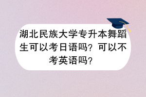湖北民族大學(xué)專升本舞蹈生可以考日語(yǔ)嗎？可以不考英語(yǔ)嗎？