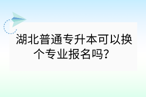 湖北普通專升本可以換個專業(yè)報名嗎？