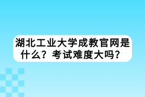 湖北工業(yè)大學成教官網(wǎng)是什么？考試難度大嗎？