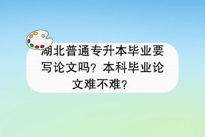 湖北普通專升本畢業(yè)要寫論文嗎？本科畢業(yè)論文難不難？