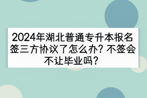 2024年湖北普通專升本報(bào)名簽三方協(xié)議了怎么辦？不簽會(huì)不讓畢業(yè)嗎？