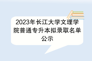?2023年長江大學文理學院普通專升本擬錄取名單公示