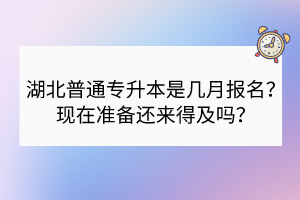 湖北普通專升本是幾月報名？現(xiàn)在準備還來得及嗎？