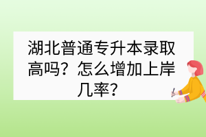 湖北普通專升本錄取高嗎？怎么增加上岸幾率？