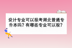 設(shè)計(jì)專業(yè)可以報(bào)考湖北普通專升本嗎？有哪些專業(yè)可以報(bào)？