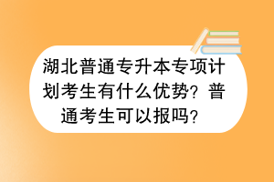 湖北普通專升本專項(xiàng)計(jì)劃考生有什么優(yōu)勢(shì)？普通考生可以報(bào)嗎？