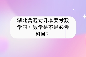 湖北普通專升本要考數(shù)學嗎？數(shù)學是不是必考科目？