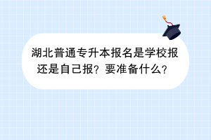 湖北普通專升本報(bào)名是學(xué)校報(bào)還是自己報(bào)？要準(zhǔn)備什么？