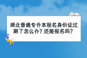 湖北普通專升本報名身份證過期了怎么辦？還能報名嗎？