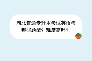 湖北普通專升本考試英語考哪些題型？難度高嗎？