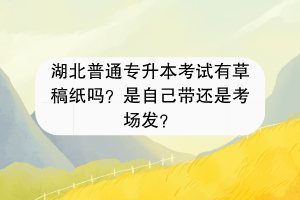 湖北普通專升本考試有草稿紙嗎？是自己帶還是考場(chǎng)發(fā)？
