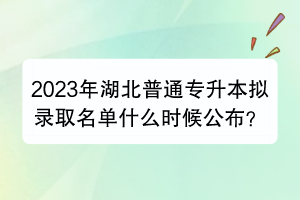 2023年湖北普通專升本擬錄取名單什么時候公布？