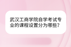 武漢工商學院自學考試專業(yè)的課程設置分為哪些？