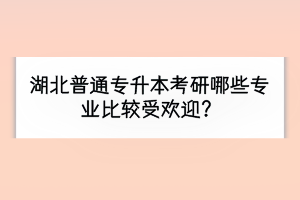 湖北普通專升本考研哪些專業(yè)比較受歡迎？