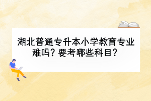 湖北普通專升本小學(xué)教育專業(yè)難嗎？要考哪些科目？