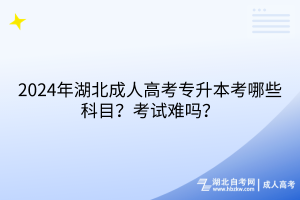 2024年湖北成人高考專升本考哪些科目？考試難嗎？
