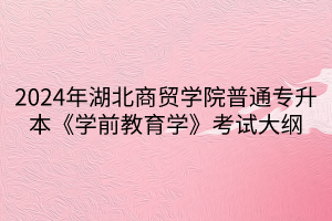 2024年湖北商貿(mào)學(xué)院普通專升本《學(xué)前教育學(xué)》考試大綱