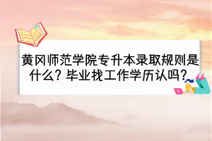 黃岡師范學(xué)院專升本錄取規(guī)則是什么？畢業(yè)找工作學(xué)歷認(rèn)嗎？