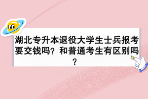 湖北專升本退役大學(xué)生士兵報(bào)考要交錢(qián)嗎？和普通考生有區(qū)別嗎？