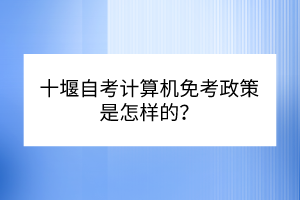 十堰自考計算機免考政策是怎樣的？