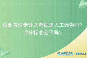 湖北普通專升本考試是人工閱卷嗎？評分標準公平嗎？