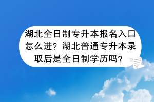湖北全日制專升本報名入口怎么進？湖北普通專升本錄取后是全日制學歷嗎？