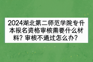 2024湖北第二師范學(xué)院專升本報名資格審核需要什么材料？審核不通過怎么辦？