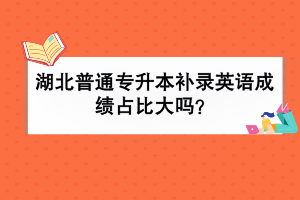 湖北普通專升本補錄英語成績占比大嗎？