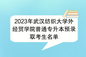 2023年武漢紡織大學外經(jīng)貿(mào)學院普通專升本預錄取考生名單