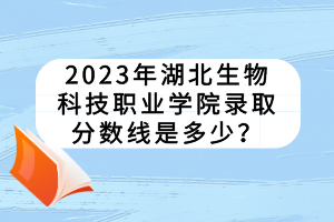 2023年湖北生物科技職業(yè)學(xué)院錄取分?jǐn)?shù)線是多少？