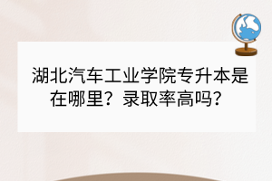 湖北汽車工業(yè)學院專升本是在哪里？錄取率高嗎？
