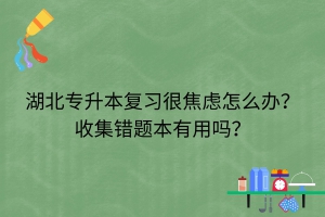 湖北專升本復(fù)習(xí)很焦慮怎么辦？收集錯(cuò)題本有用嗎？