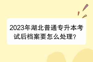 2023年湖北普通專升本考試后檔案要怎么處理？