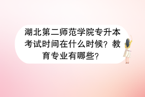 湖北第二師范學院專升本考試時間在什么時候？教育專業(yè)有哪些？