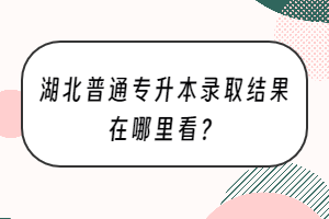 湖北普通專升本錄取結(jié)果在哪里看？