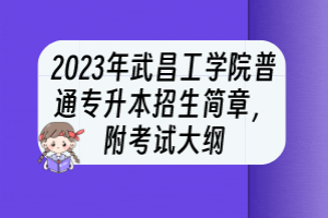 2023年武昌工學(xué)院普通專升本招生簡章，附考試大綱
