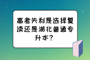 高考失利是選擇復(fù)讀還是湖北普通專升本？