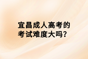 宜昌成人高考的考試難度大嗎？