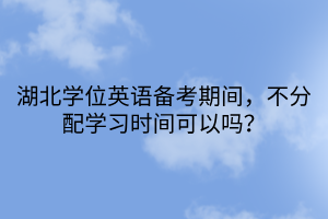 湖北學(xué)位英語(yǔ)備考期間，不分配學(xué)習(xí)時(shí)間可以嗎？