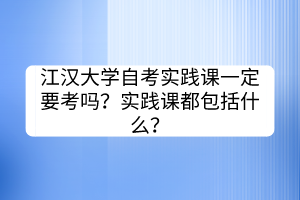 江漢大學(xué)自考實(shí)踐課一定要考嗎？實(shí)踐課都包括什么？