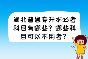 湖北普通專升本必考科目有哪些？哪些科目可以不用考？