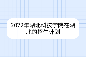 2022年湖北科技學(xué)院在湖北的招生計(jì)劃