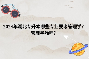 2024年湖北普通專升本哪些專業(yè)要考管理學(xué)？管理學(xué)難嗎？