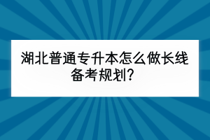 湖北普通專升本怎么做長線備考規(guī)劃？