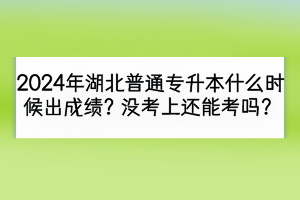 2024年湖北普通專升本什么時候出成績？沒考上還能考嗎？